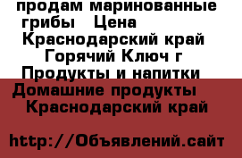 продам маринованные грибы › Цена ­ 200-250 - Краснодарский край, Горячий Ключ г. Продукты и напитки » Домашние продукты   . Краснодарский край